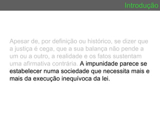Introdução Apesar de, por definição ou histórico, se dizer que a justiça é cega, que a sua balança não pende a um ou a outro, a realidade e os fatos sustentam uma afirmativa contrária.  A impunidade parece se estabelecer numa sociedade que necessita mais e mais da execução inequívoca da lei.  
