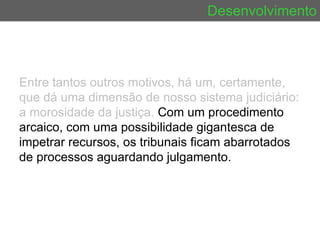 Desenvolvimento Entre tantos outros motivos, há um, certamente, que dá uma dimensão de nosso sistema judiciário: a morosidade da justiça.  Com um procedimento arcaico, com uma possibilidade gigantesca de impetrar recursos, os tribunais ficam abarrotados de processos aguardando julgamento.  