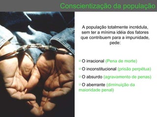 Conscientização da população A população totalmente incrédula, sem ter a mínima idéia dos fatores que contribuem para a impunidade, pede: O irracional  (Pena de morte) O inconstitucional  (prisão perpétua) O absurdo  (agravamento de penas)   O aberrante  (diminuição da maioridade penal) 