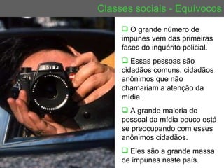 Classes sociais - Equívocos O grande número de impunes vem das primeiras fases do inquérito policial.  Essas pessoas são cidadãos comuns, cidadãos anônimos que não chamariam a atenção da mídia.  A grande maioria do pessoal da mídia pouco está se preocupando com esses anônimos cidadãos.  Eles são a grande massa de impunes neste país. 