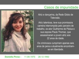 Daniella Perez -  11.08.1970     28.12.1992 Atriz e dançarina, da Rede Globo de Televisão.  Atriz talentosa, teve sua promissora carreira interrompida pelo parceiro de trabalho, ex-ator Guilherme de Pádua e sua esposa Paula Thomaz, que assassinaram a jovem atriz aos  22 anos de idade. Os criminosos cumpriram apenas seis anos de pena e atualmente encontram-se em liberdade. Casos de impunidade                                                                                                                                                                                       