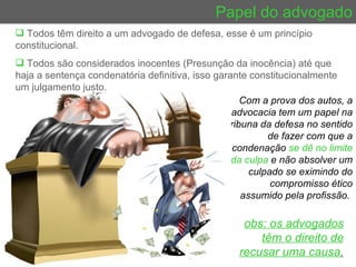 Papel do advogado Todos têm direito a um advogado de defesa, esse é um princípio constitucional.  Todos são considerados inocentes (Presunção da inocência) até que haja a sentença condenatória definitiva, isso garante constitucionalmente um julgamento justo. Com a prova dos autos, a advocacia tem um papel na tribuna da defesa no sentido de fazer com que a condenação  se dê no limite da culpa  e não absolver um culpado se eximindo do compromisso ético assumido pela profissão.  obs: os advogados têm o direito de recusar uma causa . 