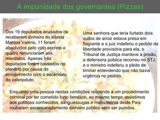A impunidade dos governantes (Pizzas) Uma senhora que teria furtado dois quilos de arroz estava presa em flagrante e o juiz indeferiu o pedido de liberdade provisória para ela, o Tribunal de Justiça manteve a prisão, a defensora pública recorreu no STJ e o ministro indeferiu o pleito de liminar entendendo que não havia urgência no pedido.  Enquanto uma pessoa nestas condições responde a um procedimento criminal por ter cometido furto famélico, ao mesmo tempo assistimos aos políticos conhecidos, sanguessugas e mensaleiros deste País roubarem escancaradamente dinheiro público sem ser punidos.  Dos 19 deputados acusados de receberem dinheiro do lobista Marcos Valério, 11 foram absolvidos pelo voto secreto e quatro renunciaram aos mandatos. Apenas três deputados foram cassados no plenário por causa do envolvimento com o escândalo do valerioduto. 