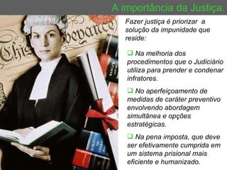 A importância da Justiça. Fazer justiça é priorizar  a  solução da impunidade que reside: Na melhoria dos procedimentos que o Judiciário utiliza para prender e condenar infratores. No aperfeiçoamento de medidas de caráter preventivo envolvendo abordagem simultânea e opções estratégicas. Na pena imposta, que deve ser efetivamente cumprida em um sistema prisional mais eficiente e humanizado. 