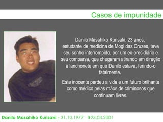 Casos de impunidade Danilo Masahiko Kurisaki -  31.10.1977     23.03.2001 Danilo Masahiko Kurisaki, 23 anos,  estudante de medicina de Mogi das Cruzes, teve seu sonho interrompido, por um ex-presidiário e seu comparsa, que chegaram atirando em direção à lanchonete em que Danilo estava, ferindo-o fatalmente.  Este inocente perdeu a vida e um futuro brilhante como médico pelas mãos de criminosos que continuam livres.                                                                                                                                                                                       