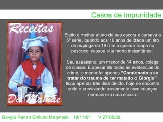 Casos de impunidade Eleito o melhor aluno de sua escola e cursava a 5ª série, quando aos 10 anos de idade um tiro de espingarda 16 mm a queima roupa no pescoço  causou sua morte instantânea.  Seu assassino: um menor de 14 anos, colega de classe. E apesar de todas as evidencias do crime, o menor foi apenas  “Condenado a se tratar do trauma de ter matado o Giorgio”   ficou apenas três dias detido, hoje se encontra solto e convivendo novamente com crianças normais em uma escola. Giorgio Renan Ernlund Metynoski     19/11/91      V 27/05/02                                                                                                                                                                                      