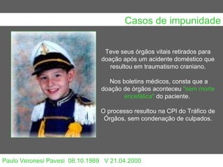 Casos de impunidade Paulo Veronesi Pavesi  08.10.1989   V 21.04.2000 Teve seus órgãos vitais retirados para doação após um acidente doméstico que resultou em traumatismo craniano. Nos boletins médicos, consta que a doação de órgãos aconteceu  "sem morte encefálica"  do paciente.  O processo resultou na CPI do Tráfico de Órgãos, sem condenação de culpados.                                                                                                                                                                                      