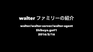 walter ファミリーの紹介
walter/walter-server/walter-agent
Shibuya.go#1
2016/2/16
 