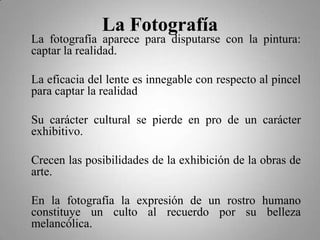 La Fotografía
La fotografía aparece para disputarse con la pintura:
captar la realidad.

La eficacia del lente es innegable con respecto al pincel
para captar la realidad

Su carácter cultural se pierde en pro de un carácter
exhibitivo.

Crecen las posibilidades de la exhibición de la obras de
arte.

En la fotografía la expresión de un rostro humano
constituye un culto al recuerdo por su belleza
melancólica.
 