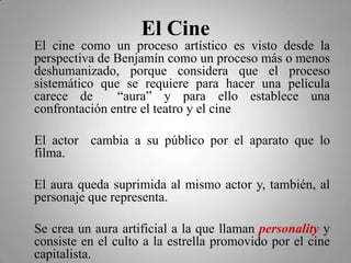 El Cine
El cine como un proceso artístico es visto desde la
perspectiva de Benjamín como un proceso más o menos
deshumanizado, porque considera que el proceso
sistemático que se requiere para hacer una película
carece de      “aura” y para ello establece una
confrontación entre el teatro y el cine

El actor cambia a su público por el aparato que lo
filma.

El aura queda suprimida al mismo actor y, también, al
personaje que representa.

Se crea un aura artificial a la que llaman personality y
consiste en el culto a la estrella promovido por el cine
capitalista.
 