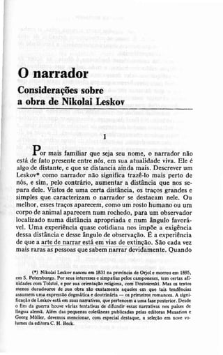 O narrador
Consideraçõersobre
a obra de Nikolai Lcskov
I
Dl or mais Íamiliar que sejaseunome,o narradoanão
estâde Íâto píeseífe entre nós, em sus atualidade viva. Ele é
alSodc distante,e quesedistarÌciaaindamais,Descreverum
Lrskov* comonarradornão signiÍicalrazê-lômais perto de
nós,c siÍn, pelocontráÍio,aumentara distânciaqu€ oosse-
pâra dele. Vistos dc uma ccrta distância, os trâ{os grandese
simplesque câraateriz&mo na!!ado! se destacamnele. Ou
meìhot,essesttaçosaparecem,comoum tostohumanoouum
corpo de Ànimâlapârcc€mnum rochedo,para um observador
localizadonuma dirtenciaapropriadae nüm enguloÍavorá-
vel. Uma experiênciaquasecotidiananos impõea exiSência
dessadistânciae desseângulodeobscrvação.Ë a experiência
dequca artedelarrar estáemviasdee{tinção.Sãocadayez
maisrarasaspessoasquesabemDarrardevidaÌneflte.Quando
(, Iitot t lãLd r.$a d l$r n! preíÈh .b oÍjol . .|ôfu m 1695.
cn S, Pct.Éburso. Por sq int !ËG. nd!.üú p.l6 cep(|ôé6, bô srts rli
íid..ld 6n Tolíol, . po. rü. qidt çro dfui6., óD D6tôict ti, Mú 6 t rlc
ncn$ durdorc dc sur otn llÒ .iát n.!tG .qúcl6 èm qúo ts3 teÍd€ncias
.!tum.n rmâ ãprcílro doSnlLic. . doúttirtris - G Dtltl.i6 mh.nG, Á sisni
tioçlo dê L.rkov .rtá .h 3uaenlrlrtivrs, q!. pcrt n cm . !m. l& poÍ.rior, D.sd.
o Íin d. 8rd. bólE vlÍi.r tcÍt tivs <b diÍúrdir 6r.s udrivú 16 D.ls è
lln8u..bDr.
^léo
d4 pcqu.6 cd.tirc.! públi..&3 p.lÀ cditor.i Murüion .
Có'8 MôId, d.wllc rdci@ú, @n ápeid d.st qe, . r.t çao .m rorc vo
lün6 d. .diloh C. H. BaL.
 