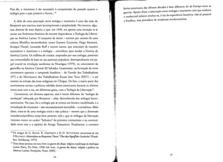 Para ele, 0 marxismo e tao necessario acornpreensao do passado quanto a
teologia para a acao presente e futura...14
A ideia de uma associacao entre teologia e marxismo e uma das teses de
Benjamin que suscitou mais incompreensao e perplexidade. No entanto, algu­
mas dezenas de anos depois, 0 que, em 1940, era apenas uma intuicao ia se
tornar urn fenorneno hist6rico de enorme lmporrancia: a Teologia da Liberta­
c;:ao na America Latina. 0 conjunto de textos - escritos por autores de uma
cultura filosofica extraordinaria, como Gustavo Gutierrez, Hugo Assmann,
Enrique Dussel, Leonardo Boff e muitos outros, que articulam de maneira
sistematica 0 marxismo e a teologia - contribuiu para mudar a historia da
America Latina. Os milhoes de crisraos, inspirados por essa teologia, presentes
nas comunidades de base ou nas pastorais populares, desempenharam urn pa­
pel crucial na revolucao sandinista na Nicaragua (1979), no crescimento da
guerrilha na America Central (EI Salvador, Guatemala), na formacao do novo
movimento operario e carnpones brasileiro - do Partido dos Trabalhadores
(PT) e do Movimento dos Trabalhadores Rurais Sem Terra (MST) - e ate
mesmo na eclosao das luras indigenas em Chiapas. De faro, a maior parte dos
movimentos sociais e politicos rebeldes latino-americanos durante os ultimos
trinta anos tern a ver, em diferentes graus, com a Teologia da Libertacao".
Cerrarnente, em diversos aspectos, essa e muito diferente da "teologia da
revolucao" esboc;:ada por Benjamin - alias, desconhecida dos teologos latino­
americanos. No caso, foi a teologia que se tornou urn boneco imobilizado, e a
introducao do marxismo - nao necessariamente escondido - a reviralizou. Alern
disso, trata-se de uma teologia crista e nao judaica - mesmo que a dirnensao
messianica/proferlca esteja bern presente nela e que os reologos da libertacao
insistam muito no cararer "hebraico" do primeiro cristianismo e na continui­
dade entre este e 0 esplrito do Antigo Testamento. Finalmente, 0 contexto
14 Os artigos de G. KAISER, K. GREFFRATH e H.-D. KITISTEINER encontram-se em
P. BULTHAUP, Materialien zu Benjamins Tbesen "OberdenBegri/f'der Gescbicbte"(Frank­
furt, Suhrkarnp, 1975).
IS Trato desse assunto em meu Iivro Laguerre des dieux: religion etpolitiqueenAmerique
Latine (Paris, Du Felin, 1998) led. bras.:A guerra dos deuses: religiao epolitica na
AmericaLatina, Petropolis, Vozes, 2000].
latino-americano das liltimas decadas e bern dlferente do da Europa entre as
guerras. Apesar disso, a associacao entre reologia e marxismo com que sonhava
o intelectual judaico revelou-se, aluz da experiencia historica, nao s6 posslvel
e frutifera, mas portadora de mudanc;:as revolucionarias.
~~i,'
'¥."
;~ ' 47
46 f ;'.
,- l:i::i
~
 
