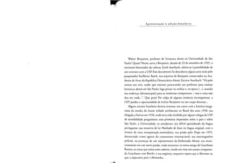 Ap rese n racao a ed i cao brasileira
Walter Benjamin, professor de literatura alerna na Universidade de Sao
Paulo? Quase! Numa carta a Benjamin, darada de 23 de setembro de 1935, 0
eminente historiador da cultura, Erich Auerbach, referia-se apossibilidade de
urn contrato com a USP. Este documento foi descoberto alguns anos arras pelo
pesquisador Karlheinz Barck, nos arquivos de Benjamin conservados na Aca­
demia de Artes da Republica Dernocratica Alerna. Escreve Auerbach: "Ha pelo
menos urn ano, soube que estavam procurando urn professor para ensinar
literatura alerna em Sao Paulo; logo pensei no senhor e, na epoca [...J, mandei
seu endereco (dinarnarques) para as instancias competentes - mas a coisa nao
deu em nada...". Que penal Por culpa de alguma insrancia incompetente, a
USP perdeu a oportunidade de incluir Benjamin no seu corpo docente...
Algum escritor brasileiro deveria inventar urn conto com a hist6ria imagi­
naria da estadia do ilustre exilado antifascista no Brasil dos anos 1930: sua
chegada a Santos em 1934, onde teria sido recebido por alguns colegas da USP
de sensibilidade progressista; suas primeiras impress6es sobre 0 pals e sobre
Sao Paulo, a Universidade, os estudantes; seu diffcil aprendizado da lingua
portuguesa; sua rentativa de ler Machado de Assis na lingua original, com 0
intuito de uma interpretacao materialista; sua prisao pelo Oops em 1935,
denunciado como agente do comunismo internacional; seu interrogat6rio
policial, na presen<;:a de urn representante da Embaixada Alerna: seu encar­
ceramento em urn navio-prisao, onde encontra e se torna amigo de Graciliano
Ramos; as notas que torna num caderno, tendo em vista urn ensaio comparan­
do Graciliano com Brecht; e sua angustia, enquanto espera que 0 libertem ou
que 0 deporrern para a Alemanha...
 