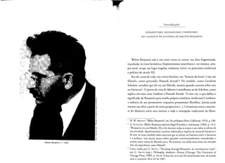 Walter Benjamin, c. 1930.
In t rod u ca o
ROMANTISMO, MESSIANISMO E MARXISMO
NA FILOSOFIA DA HISTORIA DE WALTER BENJAMIN
Walter Benjamin nao eurn autor como os outros: sua obra fragmentada,
inacabada, as vezes hermetica, freqiientemente anacronica e, no entanto, sern­
pre atual, ocupa urn lugar singular, realmente unico, no panorama intelectual
e politico do seculo xx.
Era ele, antes de tudo, urn critico literario, urn "homem de [etras" e nao urn
filosofo, como pretendia Hannah Arendt'? Na verdade, como Gershom
Scholern, acredito que ele era urn filosofo, mesmo quando escrevia sobre arte
au literatura'. 0 ponto de vista de Adorno esemelhante ao de Scholem, como
explica em uma carta (inedita) a Hannah Arendt: ''A meu ver, 0 que define 0
~ significado de Benjamin para minha pr6pria existencia intelectual eevidente:
!;
~ a essencia de seu pensamento enquanto pensamento filosofico, Jamais pude
e­
s
~
encarar sua obra a partir de outra perspectiva (...). Certamente estou conscien­
«
c:
6 te da distancia entre seus escritos e toda a concepcao tradicional da filoso­
o
-0
«
~
o H. W ARENDT, "Walter Benjamin" em t'ies politiques (Paris, Gallimard, 1974), p. 248.
-0 ,
o
'"
t: 2 G. SCHOLEM, Walter Benjamin undsein Engel (Frankfurt, Suhrkamp, 1983), p. 14-5:
I
-.;
"Benjamin era urn filosofo. Ele 0 foi durante todas as etapas e em todas as esferas de
Q
~
sua atividade. Aparcnremente, escreveu sobretudo a respeito de temas de literatura e
15
~
-C de arte, as vezes tambern sobre assuntos que se acham na fronteira entre a literatura
U
o
e a polirica, mas muito pouco sobre quest6es convencionalmente consideradas e
3'!
aceitas como temas de filosofia pura. No entanto, em todas essas areas sua intuicao
vern da experiencia como ftI6sofo".
.J Carta cirada por G. SMITH, "Thinking through Benjamin: an introductory essay",
em G. SMITH (org.), Philosophy, Aesthetics, History (Chicago, The University of
Chicago Press, 1989), p. viii-ix. A data da carra nolo foi mencionada mas, de acordo
com 0 conrexto, deve ser de 1967.
 