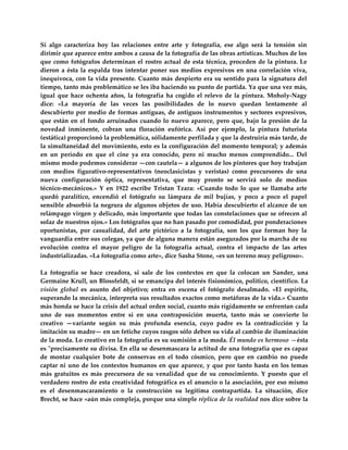 Si  algo  caracteriza  hoy  las  relaciones  entre  arte  y  fotografía,  ese  algo  será  la  tensión  sin 
dirimir que aparece entre ambos a causa de la fotografía de las obras artísticas. Muchos de los 
que  como  fotógrafos  determinan  el  rostro  actual  de  esta  técnica,  proceden  de  la  pintura.  Le 
dieron  a  ésta  la  espalda  tras  intentar  poner  sus  medios  expresivos  en  una  correlación  viva, 
inequívoca, con  la vida  presente. Cuanto  más  despierto era  su  sentido para  la  signatura del 
tiempo, tanto más problemático se les iba haciendo su punto de partida. Ya que una vez más, 
igual  que  hace  ochenta  años,  la  fotografía  ha  cogido  el  relevo  de  la  pintura.  Moholy‐Nagy 
dice:  «La  mayoría  de  las  veces  las  posibilidades  de  lo  nuevo  quedan  lentamente  al 
descubierto  por  medio  de  formas  antiguas,  de  antiguos  instrumentos  y  sectores  expresivos, 
que  están  en  el  fondo  arruinados  cuando  lo  nuevo  aparece,  pero  que,  bajo  la  presión  de  la 
novedad  inminente,  cobran  una  floración  eufórica.  Así  por  ejemplo,  la  pintura  futurista 
(estática) proporcionó la problemática, sólidamente perfilada y que la destruiría más tarde, de 
la simultaneidad del movimiento, esto es la configuración del momento temporal; y además 
en  un  período  en  que  el  cine  ya  era  conocido,  pero  ni  mucho  menos  comprendido...  Del 
mismo modo podemos considerar —con cautela— a algunos de los pintores que hoy trabajan 
con  medios  figurativo‐representativos  (neoclasicistas  y  veristas)  como  precursores  de  una 
nueva  configuración  óptica,  representativa,  que  muy  pronto  se  servirá  solo  de  medios 
técnico‐mecánicos.»  Y  en  1922  escribe  Tristan  Tzara:  «Cuando  todo  lo  que  se  llamaba  arte 
quedó  paralítico,  encendió  el  fotógrafo  su  lámpara  de  mil  bujías,  y  poco  a  poco  el  papel 
sensible absorbió la negrura de algunos objetos de uso. Había descubierto el alcance de un 
relámpago virgen y delicado, más importante que todas las constelaciones que se ofrecen al 
solaz de nuestros ojos.» Los fotógrafos que no han pasado por comodidad, por ponderaciones 
oportunistas,  por  casualidad,  del  arte  pictórico  a  la  fotografía,  son  los  que  forman  hoy  la 
vanguardia entre sus colegas, ya que de alguna manera están asegurados por la marcha de su 
evolución  contra  el  mayor  peligro  de  la  fotografía  actual,  contra  el  impacto  de  las  artes 
industrializadas. «La fotografía como arte», dice Sasha Stone, «es un terreno muy peligroso». 
 
La  fotografía  se  hace  creadora,  si  sale  de  los  contextos  en  que  la  colocan  un  Sander,  una 
Germaine Krull, un Blossfeldt, si se emancipa del interés fisionómico, político, científico. La 
visión  global  es  asunto  del  objetivo;  entra  en  escena  el  fotógrafo  desalmado.  «El  espíritu, 
superando la mecánica, interpreta sus resultados exactos como metáforas de la vida.» Cuanto 
más honda se hace la crisis del actual orden social, cuanto más rígidamente se enfrentan cada 
uno  de  sus  momentos  entre  sí  en  una  contraposición  muerta,  tanto  más  se  convierte  lo 
creativo  —variante  según  su  más  profunda  esencia,  cuyo  padre  es  la  contradicción  y  la 
imitación su madre— en un fetiche cuyos rasgos sólo deben su vida al cambio de iluminación 
de la moda. Lo creativo en la fotografía es su sumisión a la moda. Él mundo es hermoso —ésta 
es ʺprecisamente su divisa. En ella se desenmascara la actitud de una fotografía que es capaz 
de  montar  cualquier  bote  de  conservas  en  el  todo  cósmico,  pero  que  en  cambio  no  puede 
captar  ni  uno  de  los  contextos  humanos  en  que  aparece,  y  que  por  tanto  hasta  en  los  temas 
más  gratuitos  es  más  precursora  de  su  venalidad  que  de  su  conocimiento.  Y  puesto  que  el 
verdadero rostro de esta creatividad fotográfica es el anuncio o la asociación, por eso mismo 
es  el  desenmascaramiento  o  la  construcción  su  legítima  contrapartida.  La  situación,  dice 
Brecht, se hace «aún más compleja, porque una simple réplica de la realidad nos dice sobre la 
 
