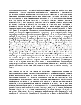 realidad menos que nunca. Una foto de las fábricas de Krupp apenas nos instruye sobre tales 
instituciones. La  realidad  propiamente  dicha  ha  derivado  a  ser  funcional.  La  cosificación de 
las relaciones humanas, por ejemplo la fábrica, no revela ya las últimas de entre ellas. Es por 
lo  tanto  un  hecho  que  hay  que  construir  algo,  algo  artificial,  fabricado».  Un  mérito  de  los 
surrealistas reside en haber formado algunos precursores de dicha construcción fotográfica. El 
cine  ruso  designa  una  etapa  ulterior  en  el  careo  entre  fotografía  creadora  y  fotografía 
constructiva.  No  es  decir  demasiado:  los  grandes  logros  de  sus  directores  eran  sólo  posibles 
en  un  país  en  el  que  la  fotografía  no  busca  atractivo  y  sugestión,  sino  experimento  y 
enseñanzas.  En  esta  dirección,  y  sólo  en  ella,  puede  hoy  sacarse  todavía  un  sentido  a  la 
salutación imponente con la que el descomunal pintor de ideas Antoine Wiertz salió en el año 
1855 al paso de la fotografía. «Hace algunos años nació una máquina, gloria de nuestra época, 
que día tras día constituye pasmo para nuestro pensamiento y terror para nuestros ojos. Antes 
de que haya pasado un siglo será esta máquina el pincel, la paleta, los colores, la destreza, la 
agilidad,  la  experiencia,  la  paciencia,  la  precisión,  el  tinte,  el  esmalte,  el  modelo,  el 
cumplimiento, el extracto de la pintura... Que no se piense que la daguerrotipia mata al arte... 
Cuando  la  daguerrotipia,  criatura  colosal,  crezca,  cuando  todo  su  arte  y  toda  su  fuerza  se 
hayan desarrollado, entonces la cogerá súbitamente el genio por el cogote y gritará muy alto: 
¡Ven  aquí!,  ¡me  perteneces!  Ahora  trabajaremos  juntos.»  Sobrias  en  cambio,  incluso 
pesimistas, son las palabras con las que dos años más tarde anuncia Baudelaire a sus lectores 
la  nueva  técnica  en  cl  Salón  de  1859.  Igual  que  las  que  acabamos  de  citar,  tampoco  éstas 
pueden leerse sin un ligero desplazamiento de acentos. Pero en tanto que son la contrapartida 
de  aquéllas,  guardan  todo  su  sentido  como  la  más  afilada  defensa  contra  todas  las 
usurpaciones de la fotografía artística. «En estos días deplorables se ha producido una nueva 
industria que ha contribuido no poco a confirmar la estupidez por su fe... en que el arte es y 
no  puede  ser  más  que  la  reproducción  exacta  de  la  naturaleza...  Un  dios  vengativo  ha  dado 
escucha a los votos de esta multitud. Daguerre fue su Mesías... Si se permite que la fotografía 
supla  al  arte  en  algunas  de  sus  funciones,  pronto  le  habrá  suplantado  o  corrompido  por 
completo gracias a la alianza natural que encontrará en la estupidez dc la multitud. Es pues 
preciso que vuelva a su verdadero deber, que es el de servir como criada a las ciencias y a las 
artes.» 
 
Pero  ninguno  dc  los  dos  —ni  Wiertz,  ni  Baudelaire—  comprendieron  entonces  las 
indicaciones implícitas en la autenticidad de la fotografía. No siempre se conseguirá eludirlas 
con  un  reportaje  cuyos  clichés  no  tienen  otro  efecto  que  el  dc  asociarse  en  el  espectador  a 
indicaciones  lingüísticas.  La  cámara  se  empequeñece  cada  vez  más,  cada  vez  está  más 
dispuesta a fijar imágenes fugaces y secretas cuyo shock suspende en quien las contempla el 
mecanismo  de  asociación.  En  este  momento  debe  intervenir  la  leyenda,  que  incorpora  a  la 
fotografía  en  la  literaturización  de  todas  las  relaciones  de  la  vida,  y  sin  la  cual  toda 
construcción  fotográfica  se  queda  en  aproximaciones.  No  en  balde  se  ha  comparado  ciertas 
fotos de Atget con las de un lugar del crimen. ¿Pero no es cada rincón de nuestras ciudades un 
lugar del crimen?; ¿no es un criminal cada transeúnte? ¿No debe el fotógrafo —descendiente 
del augur y del arúspice— descubrir la culpa en sus imágenes y señalar al culpable? «No el 
que ignore la escritura, sino el que ignore la fotografía», se ha dicho, «será el analfabeto del 
 