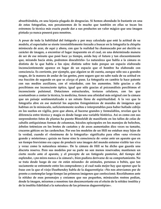 absorbiéndola, en una lejanía plagada de desgracias. Si hemos ahondado lo bastante en una 
de  estas  fotografías,  nos  percataremos  de  lo  mucho  que  también  en  ellas  se  tocan  los 
extremos: la técnica más exacta puede dar a sus productos un valor  mágico que una imagen 
pintada ya nunca poseerá para nosotros.  
 
A  pesar  de  toda  la  habilidad  del  fotógrafo  y  por  muy  calculada  que  esté  la  actitud  de  su 
modelo, el espectador se siente irresistiblemente forzado a buscar en la fotografía la chispita 
minúscula  de  azar,  de  aquí  y  ahora,  con  que  la  realidad  ha  chamuscado  por  así  decirlo  su 
carácter de imagen, a encontrar el lugar inaparente en el cual, en una determinada manera 
de  ser  de  ese  minuto  que  pasó  hace  ya  tiempo,  anida  hoy  el  futuro  y  tan  elocuentemente 
que,  mirando  hacia  atrás,  podremos  descubrirlo»  La  naturaleza  que  habla  a  la  cámara  es 
distinta  de  la  que  habla  a  los  ojos;  distinta  sobre  todo  porque  un  espacio  elaborado 
inconscientemente  aparece  en  lugar  de  un  espacio  que  el  hombre  ha  elaborado  con 
consciencia. Es corriente, por ejemplo, que alguien se dé cuenta, aunque sólo sea a grandes 
rasgos, de la manera de andar de las gentes, pero seguro que no sabe nada de su actitud en 
esa  fracción  de  segundo  en  que  se  alarga  el  paso.  La  fotografía  en  cambio  la  hace  patente 
con  sus  medios  auxiliares,  con  el  retardador,  con  los  aumentos.  Sólo  gracias  a  ella 
percibimos  ese  inconsciente  óptico,  igual  que  sólo  gracias  al  psicoanálisis  percibimos  el 
inconsciente  pulsional.  Dotaciones  estructurales,  texturas  celulares,  con  las  que 
acostumbran a contar la técnica, la medicina, tienen una afinidad más original con la cámara 
que  un  paisaje  sentimentalizado  o  un  retrato  lleno  de  espiritualidad.  A  la  vez  que  la 
fotografía  abre  en  ese  material  los  aspectos  fisiognómicos  de  mundos  de  imágenes  que 
habitan en lo minúsculo, suficientemente ocultos e interpretables para haber hallado cobijo 
en  los  sueños  en  vigilia,  pero  que  ahora,  al  hacerse  grandes  y  formulables,  revelan  que  la 
diferencia entre técnica y magia es desde luego una variable histórica. Así es como con sus 
sorprendentes fotos de plantas ha puesto Blossfeldt de manifiesto en los tallos de colas de 
caballo antiquísimas formas de columnas, báculos episcopales en los manojos de helechos, 
árboles  totémicos  en  los  brotes  de  castaños  y  de  arces  aumentados  diez  veces  su  tamaño, 
cruceros góticos en las cardenchas. Por eso los modelos de un Hill no estaban muy lejos de 
la  verdad,  cuando  el  «fenómeno  de  la  fotografía»  significaba  para  ellos  «una  vivencia 
grande y misteriosa»; quizás no fuese sino la consciencia de «estar ante un aparato que en 
un tiempo brevísimo era capaz de producir una imagen del mundo entorno visible tan viva 
y  veraz  como  la  naturaleza  misma».  De  la  cámara  de  Hill  se  ha  dicho  que  guarda  una 
discreta  reserva.  Pero  sus  modelos  por  su  parte  no  son  menos  reservados;  mantienen  un 
cierto  recelo  ante  el  aparato,  y  el  precepto  de  un  fotógrafo  posterior,  del  tiempo  del 
esplendor, «¡no mires nunca a la cámara!», bien pudiera derivarse de su comportamiento. No 
se  trata  desde  luego  de  ese  «te  están  mirando»  de  animales,  personas  o  bebés,  que  tan 
suciamente se entromete entre los compradores y al cual nada mejor hay que oponer que la 
frase con la que el viejo Dauthendey habla de la daguerrotipia: «No nos atrevíamos por de 
pronto a contemplar largo tiempo las primeras imágenes que confeccionó. Recelábamos ante 
la  nitidez  de  esos  personajes  y  creíamos  que  sus  pequeños,  minúsculos  rostros  podían, 
desde la imagen, mirarnos a nosotros: tan desconcertante era el efecto de la nitidez insólita y 
de la insólita fidelidad a la naturaleza de las primeras daguerrotipias». 
 