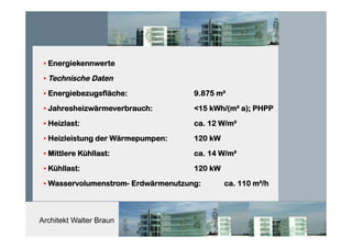 Architekt Walter Braun
• Energiekennwerte
• Technische Daten
• Energiebezugsfläche: 9.875 m²
• Jahresheizwärmeverbrauch: <15 kWh/(m² a); PHPP
• Heizlast: ca. 12 W/m²
• Heizleistung der Wärmepumpen: 120 kW
• Mittlere Kühllast: ca. 14 W/m²
• Kühllast: 120 kW
• Wasservolumenstrom- Erdwärmenutzung: ca. 110 m³/h
 