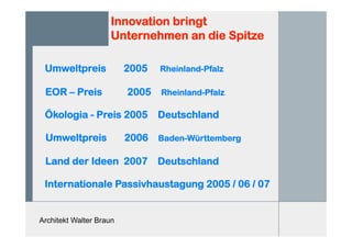 Architekt Walter Braun
Innovation bringt
Unternehmen an die Spitze
Umweltpreis 2005 Rheinland-Pfalz
EOR – Preis 2005 Rheinland-Pfalz
Ökologia - Preis 2005 Deutschland
Umweltpreis 2006 Baden-Württemberg
Land der Ideen 2007 Deutschland
Internationale Passivhaustagung 2005 / 06 / 07
 