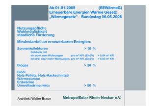 Architekt Walter Braun
Ab 01.01.2009 (EEWärmeG)
Erneuerbare Energien Wärme Gesetz
„Wärmegesetz“ Bundestag 06.06.2008
Nutzungspflicht
Wahlmöglichkeit
staatliche Förderung
Mindestanteil an erneuerbaren Energien:
Sonnenkollektoren > 15 %
Gebäude mit
ein oder zwei Wohnungen pro m² NFl. (EnEV) > 0,04 m² KFl
mit drei oder mehr Wohnungen pro m² NFl. (EnEV) > 0,03 m² KFl
Biogas > 30 %
Bioöl
Holz-Pellets, Holz-Hackschnitzel
Wärmepumpe
Erdwärme
Umweltwärme (WRG) > 50 %
MetropolSolar Rhein-Neckar e.V.
 