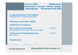 Architekt Walter Braun
Ab 01.01.2009 (EEWärmeG)
Erneuerbare – Energie – Wärme - Gesetz
„Wärmegesetz“ Bundestag 06.06.2008
Ersatzmaßnahmen sind möglich:
(Wahlmöglichkeit – Kompensationsprinzip)
Nutzung von Abwäme (WRG)
Kraft-Wärme-Kopplung
Nah- und Fernwärmenetz > 50 %
(aus überwiegend erneuerbaren Energien oder KWK)
Verbesserte Gebäudedämmung > 15 %
(gem. EnEV)
Härteklausel
MetropolSolar Rhein-Neckar e.V.
 