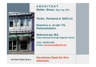 Architekt Walter Braun
A R C H I T E K T
Walter Braun Dipl. Ing. (FH)
Techn. Vorstand d. GAG-LU.
Dozent u.a. an der TU-
Kaiserslautern
Referent der IEA
(Internationale-Energie-Agentur Paris)
Telef.: 06326 8188
E-mail: sol.w.braun@online.de
Herzlichen Dank für Ihre
Interesse
 