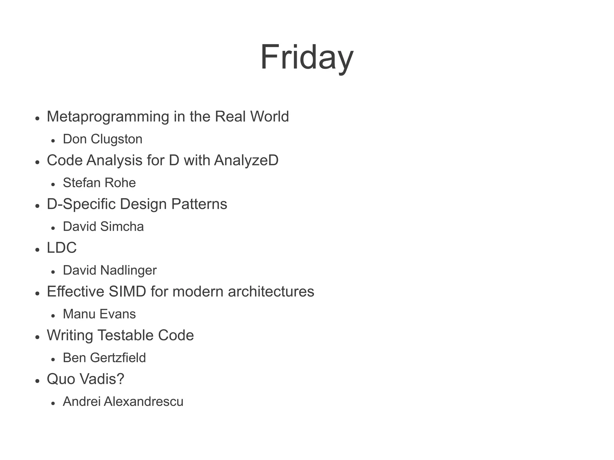 Friday
● Metaprogramming in the Real World
● Don Clugston
● Code Analysis for D with AnalyzeD
● Stefan Rohe
● D-Specific Design Patterns
● David Simcha
● LDC
● David Nadlinger
● Effective SIMD for modern architectures
● Manu Evans
● Writing Testable Code
● Ben Gertzfield
● Quo Vadis?
● Andrei Alexandrescu
 