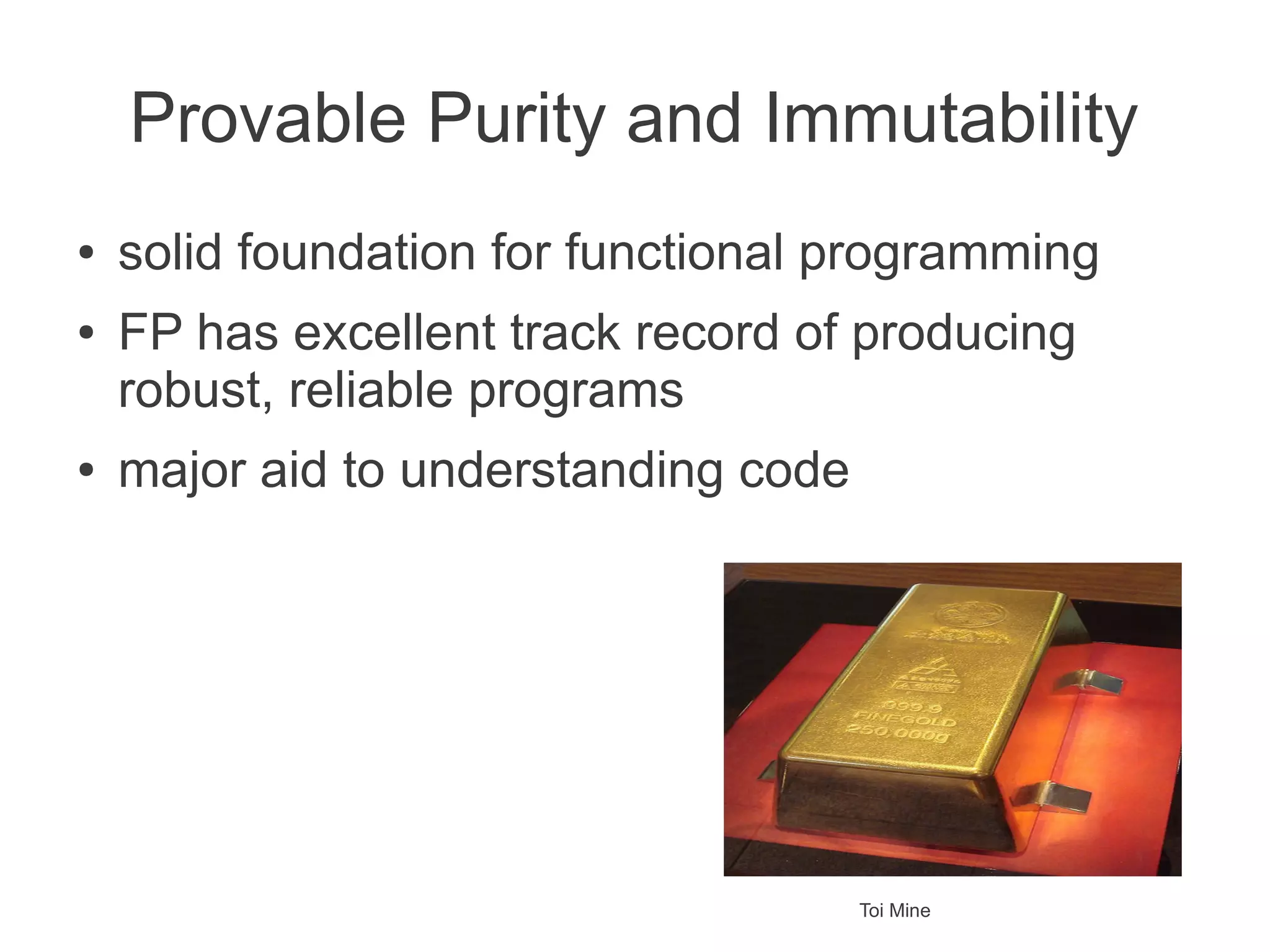 Provable Purity and Immutability
● solid foundation for functional programming
● FP has excellent track record of producing
robust, reliable programs
● major aid to understanding code
Toi Mine
 