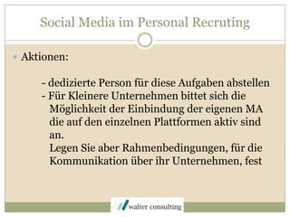 Social Media im Personal RecrutingAktionen:	- dedizierte Person für diese Aufgaben abstellen	- Für Kleinere Unternehmen bittet sich die 	   Möglichkeit der Einbindung der eigenen MA  	   die auf den einzelnen Plattformen aktiv sind 	   an. 	   Legen Sie aber Rahmenbedingungen, für die 	   Kommunikation über ihr Unternehmen, fest