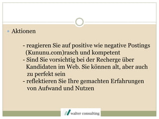 Aktionen- reagieren Sie auf positive wie negative Postings	  (Kununu.com)rasch und kompetent	- Sind Sie vorsichtig bei der Recherge über Kandidaten im Web. Sie können alt, aber auch	   zu perfekt sein	- reflektieren Sie Ihre gemachten Erfahrungen  	   von Aufwand und Nutzen