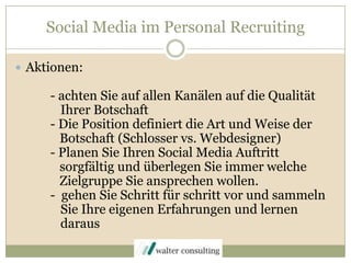 Social Media im Personal RecruitingAktionen:	- achten Sie auf allen Kanälen auf die Qualität            Ihrer Botschaft	- Die Position definiert die Art und Weise der Botschaft (Schlosser vs. Webdesigner)	- Planen Sie Ihren Social Media Auftritt 	   sorgfältig und überlegen Sie immer welche	   Zielgruppe Sie ansprechen wollen.- gehen Sie Schritt für schritt vor und sammeln           Sie Ihre eigenen Erfahrungen und lernen            daraus
