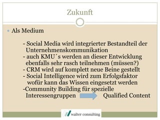 ZukunftAls Medium	- Social Media wird integrierter Bestandteil der 	  Unternehmenskommunikation 	- auch KMU´s werden an dieser Entwicklung 	  ebenfalls sehr rasch teilnehmen (müssen?)	- CRM wird auf komplett neue Beine gestellt	- SocialIntelligence wird zum Erfolgsfaktor	   wofür kann das Wissen eingesetzt werden	-Community Building für spezielle 	  Interessengruppen                   Qualified Content