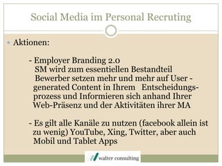 Social Media im Personal RecrutingAktionen:	- Employer Branding 2.0	   SM wird zum essentiellen Bestandteil	   Bewerber setzen mehr und mehr auf User -generated Content in Ihrem   Entscheidungs- prozess und Informieren sich anhand Ihrer  	  Web-Präsenz und der Aktivitäten ihrer MA	- Es gilt alle Kanäle zu nutzen (facebook allein ist	  zu wenig) YouTube, Xing, Twitter, aber auch          Mobil und Tablet Apps