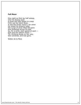 www.PoemHunter.com - The World's Poetry Archive 11
Full Moon
One night as Dick lay half asleep,
Into his drowsy eyes
A great still light began to creep
From out the silent skies.
It was the lovely moon's, for when
He raised his dreamy head,
Her surge of silver filled the pane
And streamed across his bed.
So, for a while, each gazed at each --
Dick and the solemn moon --
Till, climbing slowly on her way,
She vanished, and was gone.
Walter de la Mare
 