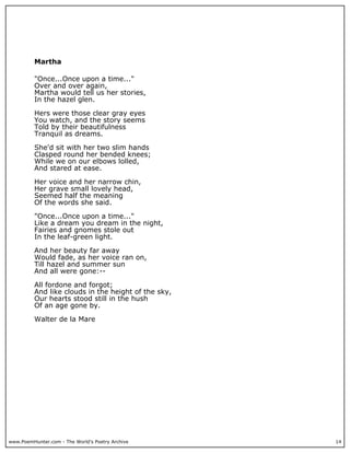 www.PoemHunter.com - The World's Poetry Archive 14
Martha
"Once...Once upon a time..."
Over and over again,
Martha would tell us her stories,
In the hazel glen.
Hers were those clear gray eyes
You watch, and the story seems
Told by their beautifulness
Tranquil as dreams.
She'd sit with her two slim hands
Clasped round her bended knees;
While we on our elbows lolled,
And stared at ease.
Her voice and her narrow chin,
Her grave small lovely head,
Seemed half the meaning
Of the words she said.
"Once...Once upon a time..."
Like a dream you dream in the night,
Fairies and gnomes stole out
In the leaf-green light.
And her beauty far away
Would fade, as her voice ran on,
Till hazel and summer sun
And all were gone:--
All fordone and forgot;
And like clouds in the height of the sky,
Our hearts stood still in the hush
Of an age gone by.
Walter de la Mare
 