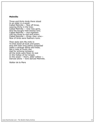 www.PoemHunter.com - The World's Poetry Archive 15
Melmillo
Three and thirty birds there stood
In an elder in a wood;
Called Melmillo -- flew off three,
Leaving thirty in the tree;
Called Melmillo -- nine now gone,
And the boughs held twenty-one;
Called Melmillo -- and eighteen
Left but three to nod and preen;
Called Melmillo -- three--two--one--
Now of birds were feathers none.
Then stole slim Me.millo in
To that wood all dusk and green,
And with lean long palms outspread
Softly a strange dance did tread;
Not a note of music she
Had for echoing company;
All the birds were flown to rest
In the hollow of her breast;
In the wood -- thorn, elder willow --
Danced alone -- lone danced Melmillo.
Walter de la Mare
 