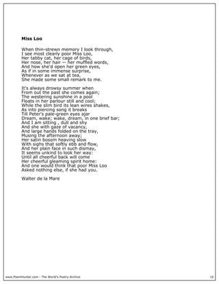 www.PoemHunter.com - The World's Poetry Archive 16
Miss Loo
When thin-strewn memory I look through,
I see most clearly poor Miss Loo,
Her tabby cat, her cage of birds,
Her nose, her hair -- her muffled words,
And how she'd open her green eyes,
As if in some immense surprise,
Whenever as we sat at tea,
She made some small remark to me.
It's always drowsy summer when
From out the past she comes again;
The westering sunshine in a pool
Floats in her parlour still and cool;
While the slim bird its lean wires shakes,
As into piercing song it breaks
Till Peter's pale-green eyes ajar
Dream, wake; wake, dream, in one brief bar;
And I am sitting , dull and shy
And she with gaze of vacancy,
And large hands folded on the tray,
Musing the afternoon away;
Her satin bosom heaving slow
With sighs that softly ebb and flow,
And her plain face in such dismay,
It seems unkind to look her way:
Until all cheerful back will come
Her cheerful gleaming spirit home:
And one would think that poor Miss Loo
Asked nothing else, if she had you.
Walter de la Mare
 