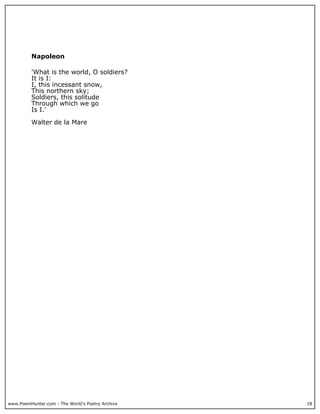 www.PoemHunter.com - The World's Poetry Archive 18
Napoleon
'What is the world, O soldiers?
It is I:
I, this incessant snow,
This northern sky;
Soldiers, this solitude
Through which we go
Is I.'
Walter de la Mare
 