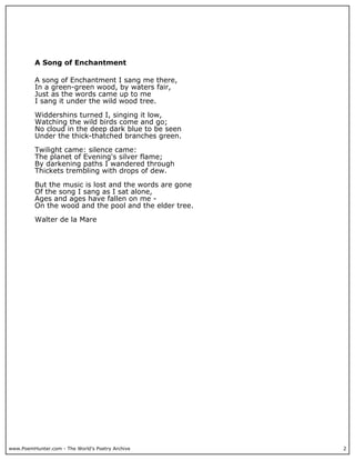 www.PoemHunter.com - The World's Poetry Archive 2
A Song of Enchantment
A song of Enchantment I sang me there,
In a green-green wood, by waters fair,
Just as the words came up to me
I sang it under the wild wood tree.
Widdershins turned I, singing it low,
Watching the wild birds come and go;
No cloud in the deep dark blue to be seen
Under the thick-thatched branches green.
Twilight came: silence came:
The planet of Evening's silver flame;
By darkening paths I wandered through
Thickets trembling with drops of dew.
But the music is lost and the words are gone
Of the song I sang as I sat alone,
Ages and ages have fallen on me -
On the wood and the pool and the elder tree.
Walter de la Mare
 