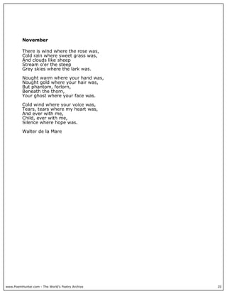 www.PoemHunter.com - The World's Poetry Archive 20
November
There is wind where the rose was,
Cold rain where sweet grass was,
And clouds like sheep
Stream o'er the steep
Grey skies where the lark was.
Nought warm where your hand was,
Nought gold where your hair was,
But phantom, forlorn,
Beneath the thorn,
Your ghost where your face was.
Cold wind where your voice was,
Tears, tears where my heart was,
And ever with me,
Child, ever with me,
Silence where hope was.
Walter de la Mare
 