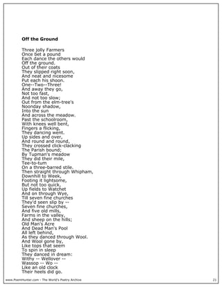 www.PoemHunter.com - The World's Poetry Archive 21
Off the Ground
Three jolly Farmers
Once bet a pound
Each dance the others would
Off the ground.
Out of their coats
They slipped right soon,
And neat and nicesome
Put each his shoon.
One--Two--Three!
And away they go,
Not too fast,
And not too slow;
Out from the elm-tree's
Noonday shadow,
Into the sun
And across the meadow.
Past the schoolroom,
With knees well bent,
Fingers a flicking,
They dancing went.
Up sides and over,
And round and round,
They crossed click-clacking
The Parish bound;
By Tupman's meadow
They did their mile,
Tee-to-tum
On a three-barred stile.
Then straight through Whipham,
Downhill to Week,
Footing it lightsome,
But not too quick,
Up fields to Watchet
And on through Wye,
Till seven fine churches
They'd seen slip by --
Seven fine churches,
And five old mills,
Farms in the valley,
And sheep on the hills;
Old Man's Acre
And Dead Man's Pool
All left behind,
As they danced through Wool.
And Wool gone by,
Like tops that seem
To spin in sleep
They danced in dream:
Withy -- Wellover --
Wassop -- Wo --
Like an old clock
Their heels did go.
 
