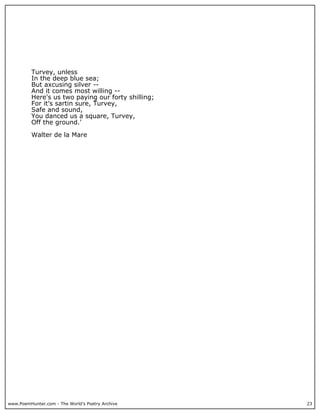 www.PoemHunter.com - The World's Poetry Archive 23
Turvey, unless
In the deep blue sea;
But axcusing silver --
And it comes most willing --
Here's us two paying our forty shilling;
For it's sartin sure, Turvey,
Safe and sound,
You danced us a square, Turvey,
Off the ground.'
Walter de la Mare
 