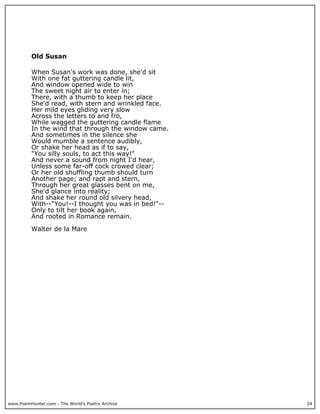 www.PoemHunter.com - The World's Poetry Archive 24
Old Susan
When Susan's work was done, she'd sit
With one fat guttering candle lit,
And window opened wide to win
The sweet night air to enter in;
There, with a thumb to keep her place
She'd read, with stern and wrinkled face.
Her mild eyes gliding very slow
Across the letters to and fro,
While wagged the guttering candle flame
In the wind that through the window came.
And sometimes in the silence she
Would mumble a sentence audibly,
Or shake her head as if to say,
"You silly souls, to act this way!"
And never a sound from night I'd hear,
Unless some far-off cock crowed clear;
Or her old shuffling thumb should turn
Another page; and rapt and stern,
Through her great glasses bent on me,
She'd glance into reality;
And shake her round old silvery head,
With--"You!--I thought you was in bed!"--
Only to tilt her book again,
And rooted in Romance remain.
Walter de la Mare
 