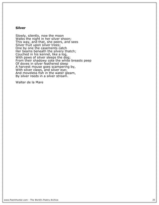 www.PoemHunter.com - The World's Poetry Archive 25
Silver
Slowly, silently, now the moon
Walks the night in her silver shoon;
This way, and that, she peers, and sees
Silver fruit upon silver trees;
One by one the casements catch
Her beams beneath the silvery thatch;
Couched in his kennel, like a log,
With paws of silver sleeps the dog;
From their shadowy cote the white breasts peep
Of doves in silver feathered sleep
A harvest mouse goes scampering by,
With silver claws, and silver eye;
And moveless fish in the water gleam,
By silver reeds in a silver stream.
Walter de la Mare
 