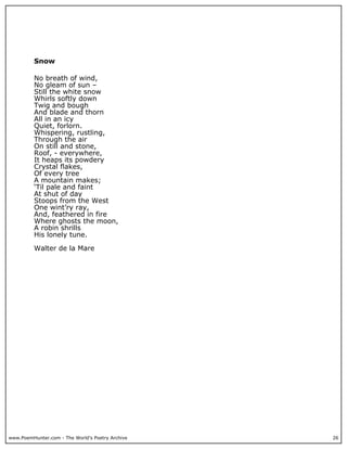 www.PoemHunter.com - The World's Poetry Archive 26
Snow
No breath of wind,
No gleam of sun –
Still the white snow
Whirls softly down
Twig and bough
And blade and thorn
All in an icy
Quiet, forlorn.
Whispering, rustling,
Through the air
On still and stone,
Roof, - everywhere,
It heaps its powdery
Crystal flakes,
Of every tree
A mountain makes;
‘Til pale and faint
At shut of day
Stoops from the West
One wint’ry ray,
And, feathered in fire
Where ghosts the moon,
A robin shrills
His lonely tune.
Walter de la Mare
 