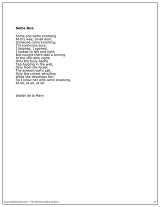 www.PoemHunter.com - The World's Poetry Archive 27
Some One
Some one came knocking
At my wee, small door;
Someone came knocking;
I'm sure-sure-sure;
I listened, I opened,
I looked to left and right,
But nought there was a stirring
In the still dark night;
Only the busy beetle
Tap-tapping in the wall,
Only from the forest
The screech-owl's call,
Only the cricket whistling
While the dewdrops fall,
So I know not who came knocking,
At all, at all, at all.
Walter de la Mare
 
