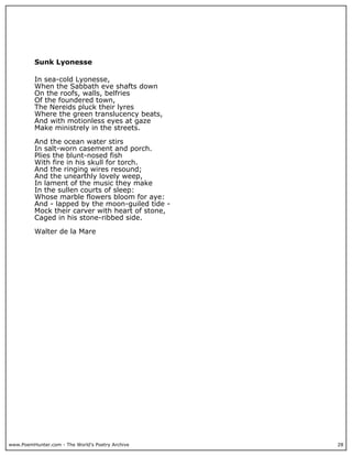 www.PoemHunter.com - The World's Poetry Archive 28
Sunk Lyonesse
In sea-cold Lyonesse,
When the Sabbath eve shafts down
On the roofs, walls, belfries
Of the foundered town,
The Nereids pluck their lyres
Where the green translucency beats,
And with motionless eyes at gaze
Make ministrely in the streets.
And the ocean water stirs
In salt-worn casement and porch.
Plies the blunt-nosed fish
With fire in his skull for torch.
And the ringing wires resound;
And the unearthly lovely weep,
In lament of the music they make
In the sullen courts of sleep:
Whose marble flowers bloom for aye:
And - lapped by the moon-guiled tide -
Mock their carver with heart of stone,
Caged in his stone-ribbed side.
Walter de la Mare
 