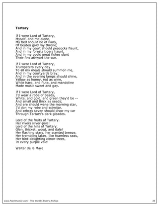www.PoemHunter.com - The World's Poetry Archive 29
Tartary
If I were Lord of Tartary,
Myself, and me alone,
My bed should be of ivory,
Of beaten gold my throne;
And in my court should peacocks flaunt,
And in my forests tigers haunt,
And in my pools great fishes slant
Their fins athwart the sun.
If I were Lord of Tartary,
Trumpeters every day
To all my meals should summon me,
And in my courtyards bray;
And in the evening lamps should shine,
Yellow as honey, red as wine,
While harp, and flute, and mandoline
Made music sweet and gay.
If I were Lord of Tartary,
I'd wear a robe of beads,
White, and gold, and green they'd be --
And small and thick as seeds;
And ere should wane the morning star,
I'd don my robe and scimitar.
And zebras seven should draw my car
Through Tartary's dark gleades.
Lord of the fruits of Tartary.
Her rivers silver-pale!
Lord of the hills of Tartary.
Glen, thicket, wood, and dale!
Her flashing stars, her scented breeze,
Her trembling lakes, like foamless seas,
Her bird-delighting citron-trees,
In every purple vale!
Walter de la Mare
 