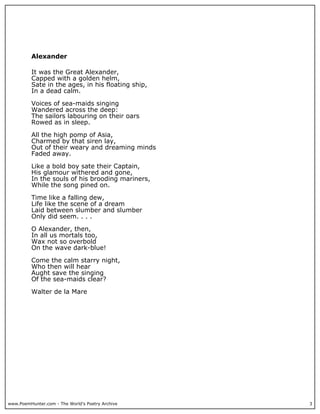 www.PoemHunter.com - The World's Poetry Archive 3
Alexander
It was the Great Alexander,
Capped with a golden helm,
Sate in the ages, in his floating ship,
In a dead calm.
Voices of sea-maids singing
Wandered across the deep:
The sailors labouring on their oars
Rowed as in sleep.
All the high pomp of Asia,
Charmed by that siren lay,
Out of their weary and dreaming minds
Faded away.
Like a bold boy sate their Captain,
His glamour withered and gone,
In the souls of his brooding mariners,
While the song pined on.
Time like a falling dew,
Life like the scene of a dream
Laid between slumber and slumber
Only did seem. . . .
O Alexander, then,
In all us mortals too,
Wax not so overbold
On the wave dark-blue!
Come the calm starry night,
Who then will hear
Aught save the singing
Of the sea-maids clear?
Walter de la Mare
 