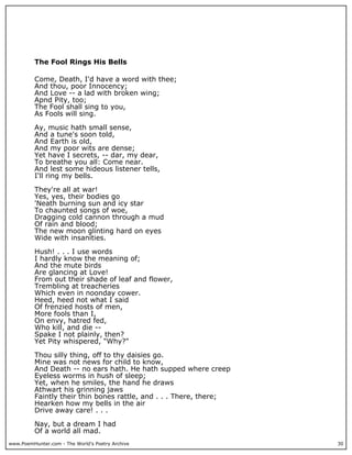 www.PoemHunter.com - The World's Poetry Archive 30
The Fool Rings His Bells
Come, Death, I'd have a word with thee;
And thou, poor Innocency;
And Love -- a lad with broken wing;
Apnd Pity, too;
The Fool shall sing to you,
As Fools will sing.
Ay, music hath small sense,
And a tune's soon told,
And Earth is old,
And my poor wits are dense;
Yet have I secrets, -- dar, my dear,
To breathe you all: Come near.
And lest some hideous listener tells,
I'll ring my bells.
They're all at war!
Yes, yes, their bodies go
'Neath burning sun and icy star
To chaunted songs of woe,
Dragging cold cannon through a mud
Of rain and blood;
The new moon glinting hard on eyes
Wide with insanities.
Hush! . . . I use words
I hardly know the meaning of;
And the mute birds
Are glancing at Love!
From out their shade of leaf and flower,
Trembling at treacheries
Which even in noonday cower.
Heed, heed not what I said
Of frenzied hosts of men,
More fools than I,
On envy, hatred fed,
Who kill, and die --
Spake I not plainly, then?
Yet Pity whispered, "Why?"
Thou silly thing, off to thy daisies go.
Mine was not news for child to know,
And Death -- no ears hath. He hath supped where creep
Eyeless worms in hush of sleep;
Yet, when he smiles, the hand he draws
Athwart his grinning jaws
Faintly their thin bones rattle, and . . . There, there;
Hearken how my bells in the air
Drive away care! . . .
Nay, but a dream I had
Of a world all mad.
 